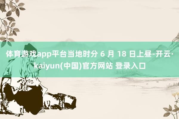 体育游戏app平台当地时分 6 月 18 日上昼-开云·kaiyun(中国)官方网站 登录入口