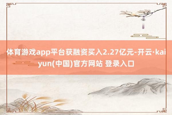 体育游戏app平台获融资买入2.27亿元-开云·kaiyun(中国)官方网站 登录入口
