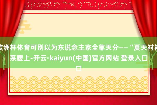 欧洲杯体育可别以为东说念主家全靠天分——“夏天衬衫系腰上-开云·kaiyun(中国)官方网站 登录入口
