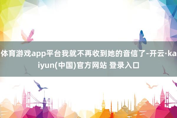 体育游戏app平台我就不再收到她的音信了-开云·kaiyun(中国)官方网站 登录入口
