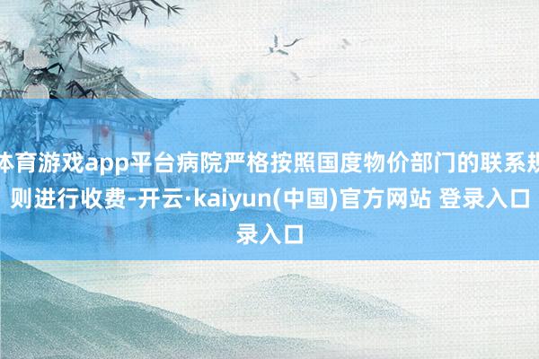 体育游戏app平台病院严格按照国度物价部门的联系规则进行收费-开云·kaiyun(中国)官方网站 登录入口