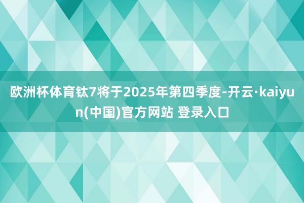 欧洲杯体育钛7将于2025年第四季度-开云·kaiyun(中国)官方网站 登录入口