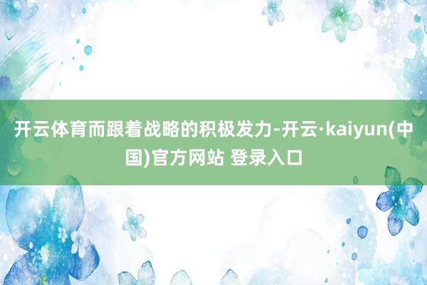 开云体育而跟着战略的积极发力-开云·kaiyun(中国)官方网站 登录入口