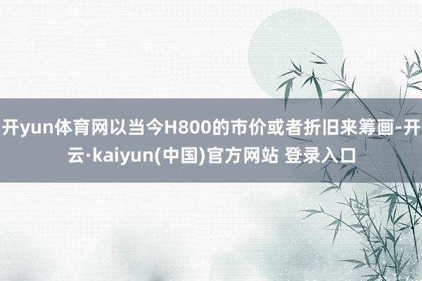 开yun体育网以当今H800的市价或者折旧来筹画-开云·kaiyun(中国)官方网站 登录入口