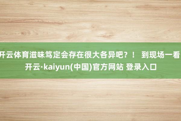 开云体育滋味笃定会存在很大各异吧？！ 到现场一看-开云·kaiyun(中国)官方网站 登录入口
