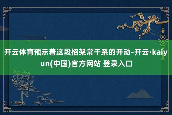 开云体育预示着这段招架常干系的开动-开云·kaiyun(中国)官方网站 登录入口