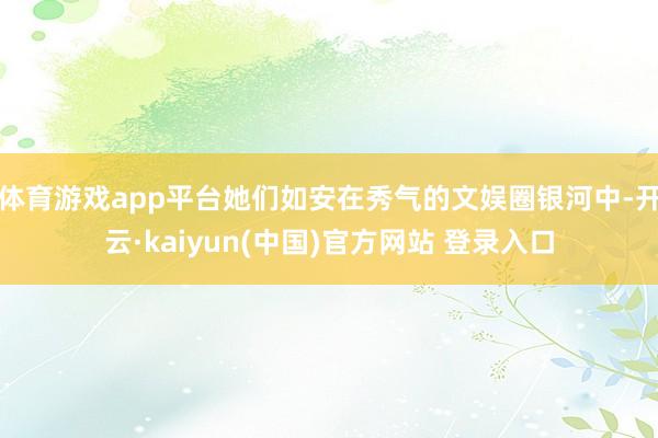体育游戏app平台她们如安在秀气的文娱圈银河中-开云·kaiyun(中国)官方网站 登录入口