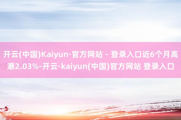 开云(中国)Kaiyun·官方网站 - 登录入口近6个月高潮2.03%-开云·kaiyun(中国)官方网站 登录入口