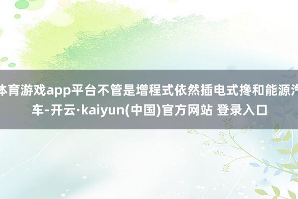 体育游戏app平台不管是增程式依然插电式搀和能源汽车-开云·kaiyun(中国)官方网站 登录入口