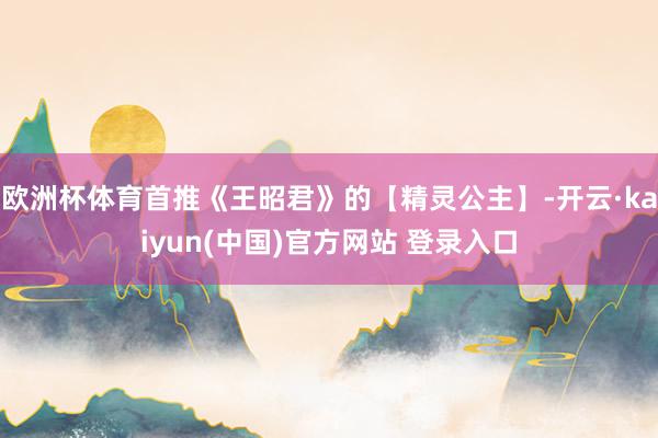 欧洲杯体育首推《王昭君》的【精灵公主】-开云·kaiyun(中国)官方网站 登录入口
