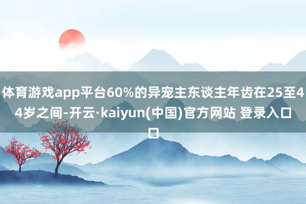 体育游戏app平台60%的异宠主东谈主年齿在25至44岁之间-开云·kaiyun(中国)官方网站 登录入口