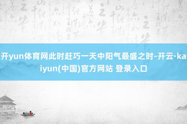 开yun体育网此时赶巧一天中阳气最盛之时-开云·kaiyun(中国)官方网站 登录入口