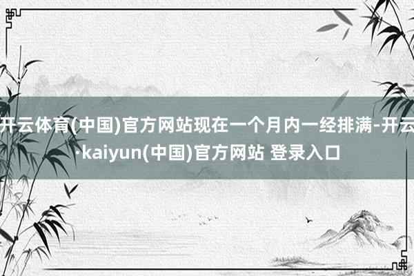 开云体育(中国)官方网站现在一个月内一经排满-开云·kaiyun(中国)官方网站 登录入口
