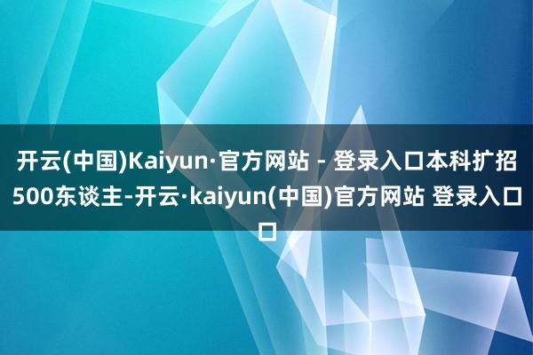 开云(中国)Kaiyun·官方网站 - 登录入口本科扩招500东谈主-开云·kaiyun(中国)官方网站 登录入口