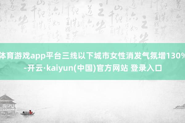 体育游戏app平台三线以下城市女性消发气氛增130%-开云·kaiyun(中国)官方网站 登录入口