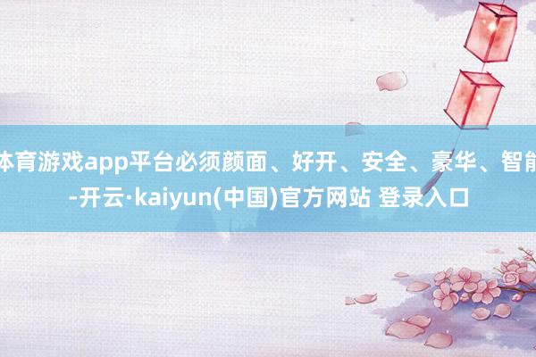 体育游戏app平台必须颜面、好开、安全、豪华、智能-开云·kaiyun(中国)官方网站 登录入口