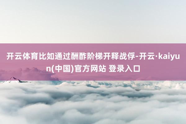 开云体育比如通过酬酢阶梯开释战俘-开云·kaiyun(中国)官方网站 登录入口