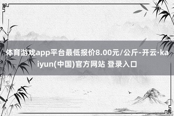 体育游戏app平台最低报价8.00元/公斤-开云·kaiyun(中国)官方网站 登录入口