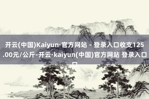 开云(中国)Kaiyun·官方网站 - 登录入口收支125.00元/公斤-开云·kaiyun(中国)官方网站 登录入口