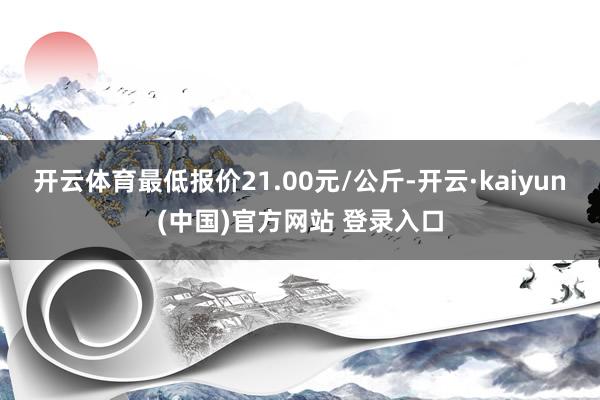 开云体育最低报价21.00元/公斤-开云·kaiyun(中国)官方网站 登录入口