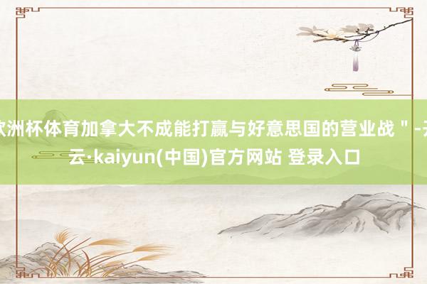 欧洲杯体育加拿大不成能打赢与好意思国的营业战＂-开云·kaiyun(中国)官方网站 登录入口