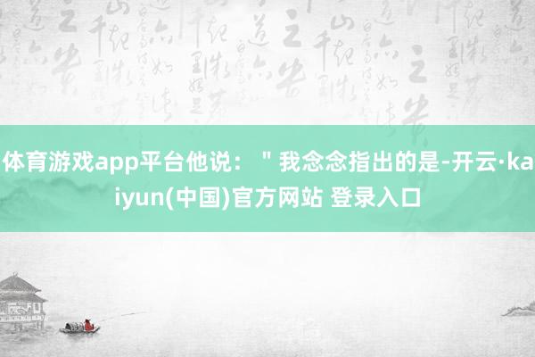 体育游戏app平台他说：＂我念念指出的是-开云·kaiyun(中国)官方网站 登录入口