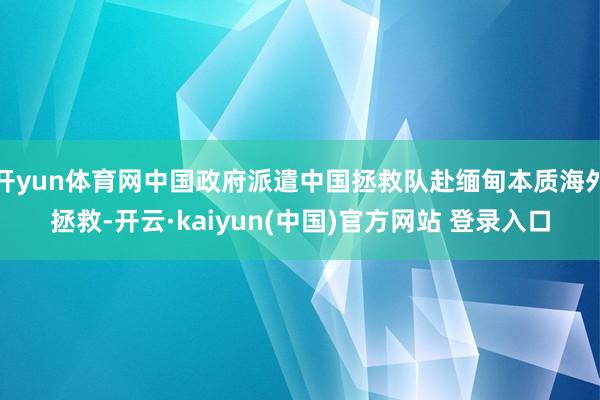开yun体育网中国政府派遣中国拯救队赴缅甸本质海外拯救-开云·kaiyun(中国)官方网站 登录入口