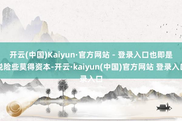 开云(中国)Kaiyun·官方网站 - 登录入口也即是说险些莫得资本-开云·kaiyun(中国)官方网站 登录入口