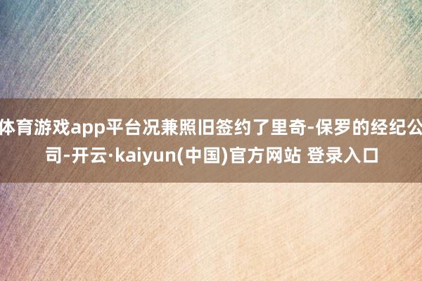 体育游戏app平台况兼照旧签约了里奇-保罗的经纪公司-开云·kaiyun(中国)官方网站 登录入口