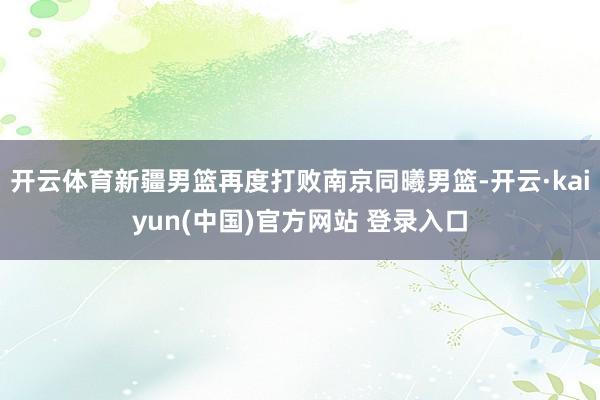 开云体育新疆男篮再度打败南京同曦男篮-开云·kaiyun(中国)官方网站 登录入口