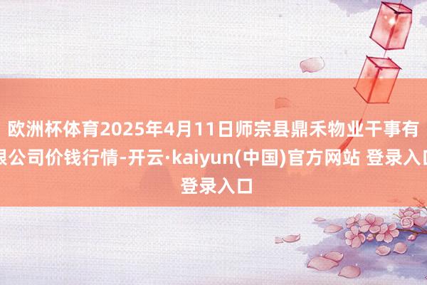 欧洲杯体育2025年4月11日师宗县鼎禾物业干事有限公司价钱行情-开云·kaiyun(中国)官方网站 登录入口