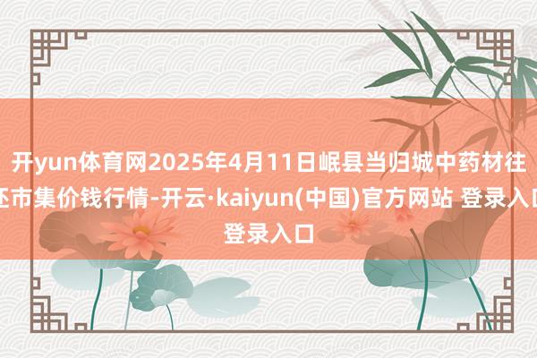 开yun体育网2025年4月11日岷县当归城中药材往还市集价钱行情-开云·kaiyun(中国)官方网站 登录入口