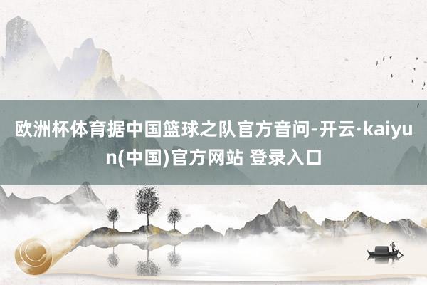 欧洲杯体育据中国篮球之队官方音问-开云·kaiyun(中国)官方网站 登录入口