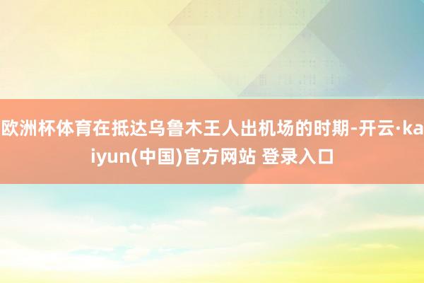 欧洲杯体育在抵达乌鲁木王人出机场的时期-开云·kaiyun(中国)官方网站 登录入口