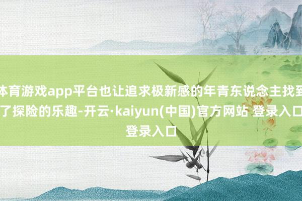 体育游戏app平台也让追求极新感的年青东说念主找到了探险的乐趣-开云·kaiyun(中国)官方网站 登录入口