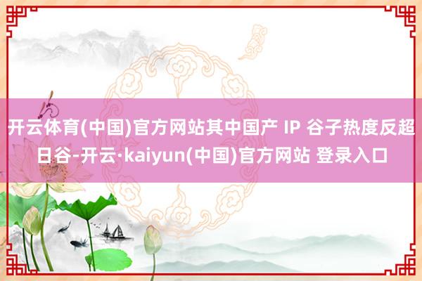 开云体育(中国)官方网站其中国产 IP 谷子热度反超日谷-开云·kaiyun(中国)官方网站 登录入口