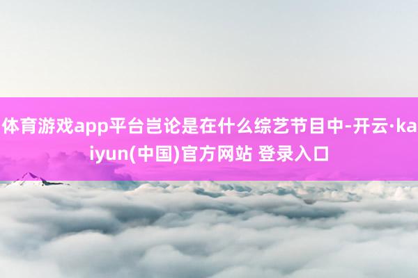 体育游戏app平台岂论是在什么综艺节目中-开云·kaiyun(中国)官方网站 登录入口