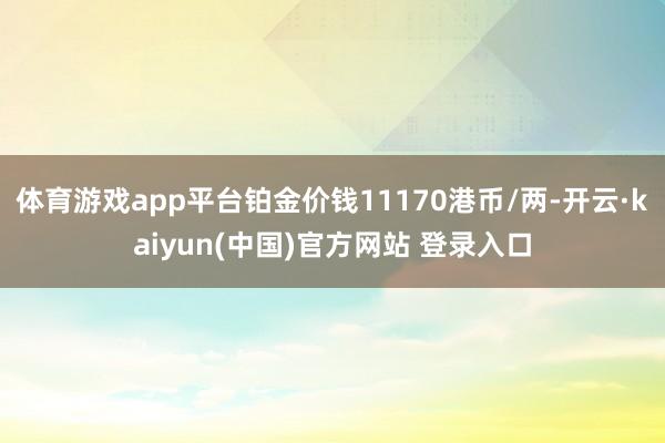 体育游戏app平台铂金价钱11170港币/两-开云·kaiyun(中国)官方网站 登录入口