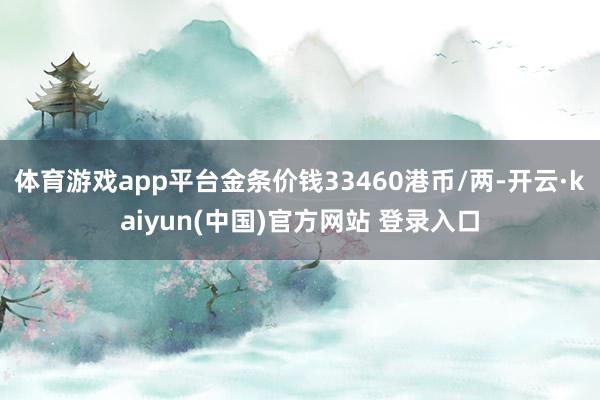 体育游戏app平台金条价钱33460港币/两-开云·kaiyun(中国)官方网站 登录入口