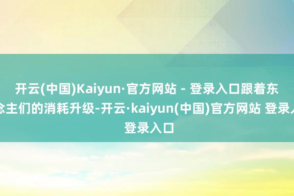 开云(中国)Kaiyun·官方网站 - 登录入口跟着东说念主们的消耗升级-开云·kaiyun(中国)官方网站 登录入口