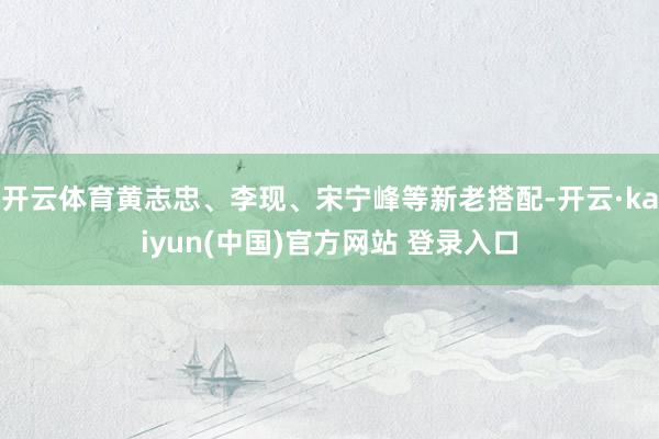 开云体育黄志忠、李现、宋宁峰等新老搭配-开云·kaiyun(中国)官方网站 登录入口