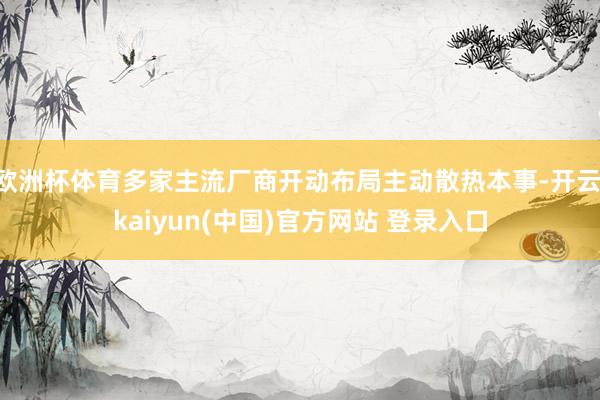 欧洲杯体育多家主流厂商开动布局主动散热本事-开云·kaiyun(中国)官方网站 登录入口