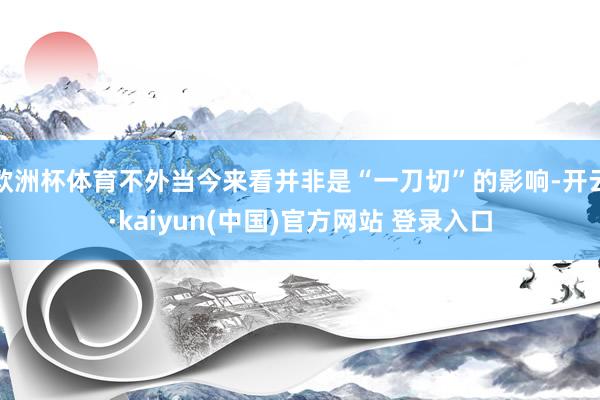 欧洲杯体育不外当今来看并非是“一刀切”的影响-开云·kaiyun(中国)官方网站 登录入口