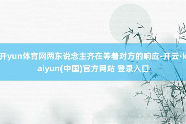开yun体育网两东说念主齐在等着对方的响应-开云·kaiyun(中国)官方网站 登录入口