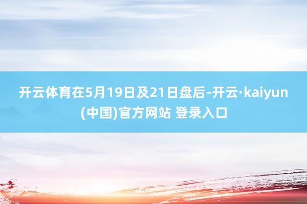 开云体育　　在5月19日及21日盘后-开云·kaiyun(中国)官方网站 登录入口