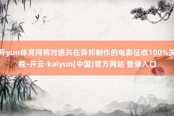 开yun体育网将对统共在异邦制作的电影征收100%关税-开云·kaiyun(中国)官方网站 登录入口