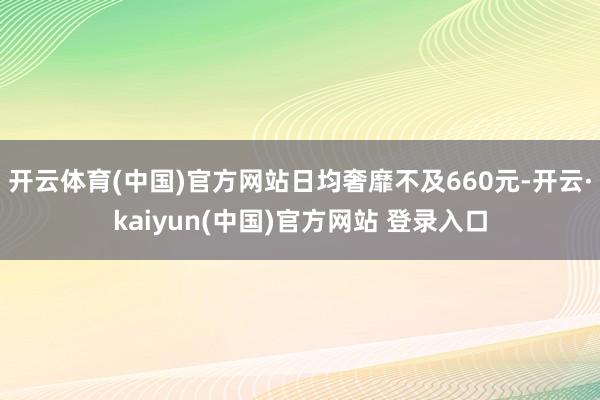 开云体育(中国)官方网站日均奢靡不及660元-开云·kaiyun(中国)官方网站 登录入口