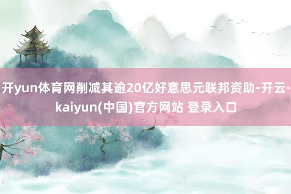 开yun体育网削减其逾20亿好意思元联邦资助-开云·kaiyun(中国)官方网站 登录入口