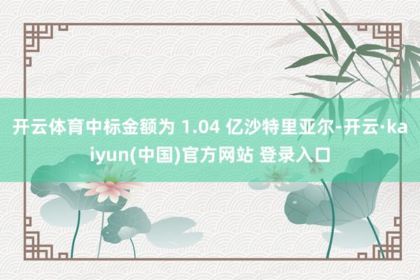 开云体育中标金额为 1.04 亿沙特里亚尔-开云·kaiyun(中国)官方网站 登录入口