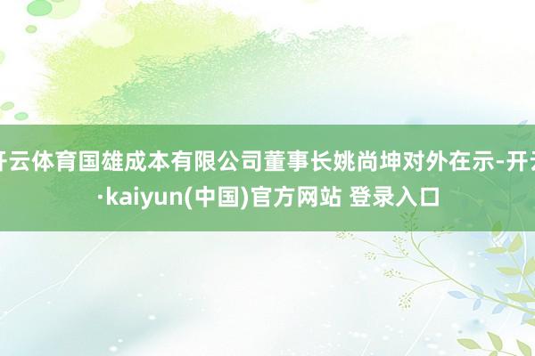 开云体育国雄成本有限公司董事长姚尚坤对外在示-开云·kaiyun(中国)官方网站 登录入口